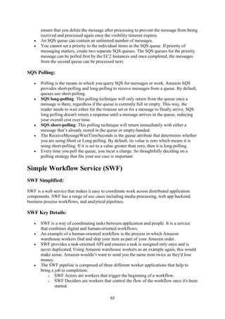62
ensure that you delete the message after processing to prevent the message from being
received and processed again once the visibility timeout expires.
 An SQS queue can contain an unlimited number of messages.
 You cannot set a priority to the individual items in the SQS queue. If priority of
messaging matters, create two separate SQS queues. The SQS queues for the priority
message can be polled first by the EC2 Instances and once completed, the messages
from the second queue can be processed next.
SQS Polling:
 Polling is the means in which you query SQS for messages or work. Amazon SQS
provides short-polling and long-polling to receive messages from a queue. By default,
queues use short polling.
 SQS long-polling: This polling technique will only return from the queue once a
message is there, regardless if the queue is currently full or empty. This way, the
reader needs to wait either for the timeout set or for a message to finally arrive. SQS
long polling doesn't return a response until a message arrives in the queue, reducing
your overall cost over time.
 SQS short-polling: This polling technique will return immediately with either a
message that’s already stored in the queue or empty-handed.
 The ReceiveMessageWaitTimeSeconds is the queue attribute that determines whether
you are using Short or Long polling. By default, its value is zero which means it is
using short-polling. If it is set to a value greater than zero, then it is long-polling.
 Every time you poll the queue, you incur a charge. So thoughtfully deciding on a
polling strategy that fits your use case is important.
Simple Workflow Service (SWF)
SWF Simplified:
SWF is a web service that makes it easy to coordinate work across distributed application
components. SWF has a range of use cases including media processing, web app backend,
business process workflows, and analytical pipelines.
SWF Key Details:
 SWF is a way of coordinating tasks between application and people. It is a service
that combines digital and human-oriented workflows.
 An example of a human-oriented workflow is the process in which Amazon
warehouse workers find and ship your item as part of your Amazon order.
 SWF provides a task-oriented API and ensures a task is assigned only once and is
never duplicated. Using Amazon warehouse workers as an example again, this would
make sense. Amazon wouldn’t want to send you the same item twice as they'd lose
money.
 The SWF pipeline is composed of three different worker applications that help to
bring a job to completion:
o SWF Actors are workers that trigger the beginning of a workflow.
o SWF Deciders are workers that control the flow of the workflow once it's been
started.
 