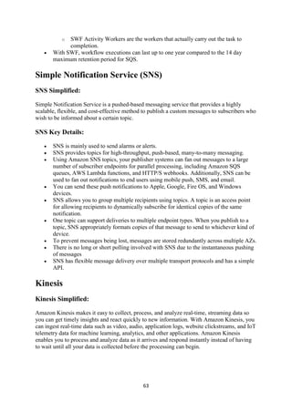 63
o SWF Activity Workers are the workers that actually carry out the task to
completion.
 With SWF, workflow executions can last up to one year compared to the 14 day
maximum retention period for SQS.
Simple Notification Service (SNS)
SNS Simplified:
Simple Notification Service is a pushed-based messaging service that provides a highly
scalable, flexible, and cost-effective method to publish a custom messages to subscribers who
wish to be informed about a certain topic.
SNS Key Details:
 SNS is mainly used to send alarms or alerts.
 SNS provides topics for high-throughput, push-based, many-to-many messaging.
 Using Amazon SNS topics, your publisher systems can fan out messages to a large
number of subscriber endpoints for parallel processing, including Amazon SQS
queues, AWS Lambda functions, and HTTP/S webhooks. Additionally, SNS can be
used to fan out notifications to end users using mobile push, SMS, and email.
 You can send these push notifications to Apple, Google, Fire OS, and Windows
devices.
 SNS allows you to group multiple recipients using topics. A topic is an access point
for allowing recipients to dynamically subscribe for identical copies of the same
notification.
 One topic can support deliveries to multiple endpoint types. When you publish to a
topic, SNS appropriately formats copies of that message to send to whichever kind of
device.
 To prevent messages being lost, messages are stored redundantly across multiple AZs.
 There is no long or short polling involved with SNS due to the instantaneous pushing
of messages
 SNS has flexible message delivery over multiple transport protocols and has a simple
API.
Kinesis
Kinesis Simplified:
Amazon Kinesis makes it easy to collect, process, and analyze real-time, streaming data so
you can get timely insights and react quickly to new information. With Amazon Kinesis, you
can ingest real-time data such as video, audio, application logs, website clickstreams, and IoT
telemetry data for machine learning, analytics, and other applications. Amazon Kinesis
enables you to process and analyze data as it arrives and respond instantly instead of having
to wait until all your data is collected before the processing can begin.
 