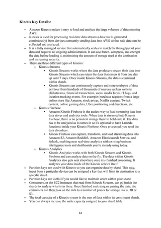 64
Kinesis Key Details:
 Amazon Kinesis makes it easy to load and analyze the large volumes of data entering
AWS.
 Kinesis is used for processing real-time data streams (data that is generated
continuously) from devices constantly sending data into AWS so that said data can be
collected and analyzed.
 It is a fully managed service that automatically scales to match the throughput of your
data and requires no ongoing administration. It can also batch, compress, and encrypt
the data before loading it, minimizing the amount of storage used at the destination
and increasing security.
 There are three different types of Kinesis:
o Kinesis Streams
 Kinesis Streams works where the data producers stream their data into
Kinesis Streams which can retain the data that enters it from one day
up until 7 days. Once inside Kinesis Streams, the data is contained
within shards.
 Kinesis Streams can continuously capture and store terabytes of data
per hour from hundreds of thousands of sources such as website
clickstreams, financial transactions, social media feeds, IT logs, and
location-tracking events. For example: purchase requests from a large
online store like Amazon, stock prices, Netflix content, Twitch
content, online gaming data, Uber positioning and directions, etc.
o Kinesis Firehose
 Amazon Kinesis Firehose is the easiest way to load streaming data into
data stores and analytics tools. When data is streamed into Kinesis
Firehose, there is no persistent storage there to hold onto it. The data
has to be analyzed as it comes in so it's optional to have Lambda
functions inside your Kinesis Firehose. Once processed, you send the
data elsewhere.
 Kinesis Firehose can capture, transform, and load streaming data into
Amazon S3, Amazon Redshift, Amazon Elasticsearch Service, and
Splunk, enabling near real-time analytics with existing business
intelligence tools and dashboards you’re already using today.
o Kinesis Analytics
 Kinesis Analytics works with both Kinesis Streams and Kinesis
Firehose and can analyze data on the fly. The data within Kinesis
Analytics also gets sent elsewhere once it is finished processing. It
analyzes your data inside of the Kinesis service itself.
 Partition keys are used with Kinesis so you can organize data by shard. This way,
input from a particular device can be assigned a key that will limit its destination to a
specific shard.
 Partition keys are useful if you would like to maintain order within your shard.
 Consumers, or the EC2 instances that read from Kinesis Streams, can go inside the
shards to analyze what is in there. Once finished analyzing or parsing the data, the
consumers can then pass on the data to a number of places for storage like a DB or
S3.
 The total capacity of a Kinesis stream is the sum of data within its constituent shards.
 You can always increase the write capacity assigned to your shard table.
 
