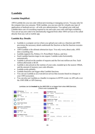 65
Lambda
Lambda Simplified:
AWS Lambda lets you run code without provisioning or managing servers. You pay only for
the compute time you consume. With Lambda, you can run code for virtually any type of
application or backend service - all with zero administration. You upload your code and
Lambda takes care of everything required to run and scale your code with high availability.
You can set up your code to be automatically triggered from other AWS services or be called
directly from any web or mobile app.
Lambda Key Details:
 Lambda is a compute service where you upload your code as a function and AWS
provisions the necessary details underneath the function so that the function executes
successfully.
 AWS Lambda is the ultimate abstraction layer. You only worry about code, AWS
does everything else.
 Lambda supports Go, Python, C#, PowerShell, Node.js, and Java
 Each Lambda function maps to one request. Lambda scales horizontally
automatically.
 Lambda is priced on the number of requests and the first one million are free. Each
million afterwards is $0.20.
 Lambda is also priced on the runtime of your code, rounded up to the nearest 100mb,
and the amount of memory your code allocates.
 Lambda works globally.
 Lambda functions can trigger other Lambda functions.
 You can use Lambda as an event-driven service that executes based on changes in
your AWS ecosystem.
 You can also use Lambda as a handler in response to HTTP events via API calls over
the AWS SDK or API Gateway.
 