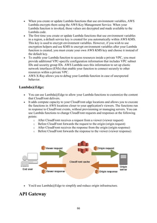 66
 When you create or update Lambda functions that use environment variables, AWS
Lambda encrypts them using the AWS Key Management Service. When your
Lambda function is invoked, those values are decrypted and made available to the
Lambda code.
 The first time you create or update Lambda functions that use environment variables
in a region, a default service key is created for you automatically within AWS KMS.
This key is used to encrypt environment variables. However, if you wish to use
encryption helpers and use KMS to encrypt environment variables after your Lambda
function is created, you must create your own AWS KMS key and choose it instead of
the default key.
 To enable your Lambda function to access resources inside a private VPC, you must
provide additional VPC-specific configuration information that includes VPC subnet
IDs and security group IDs. AWS Lambda uses this information to set up elastic
network interfaces (ENIs) that enable your function to connect securely to other
resources within a private VPC.
 AWS X-Ray allows you to debug your Lambda function in case of unexpected
behavior.
Lambda@Edge:
 You can use Lambda@Edge to allow your Lambda functions to customize the content
that CloudFront delivers.
 It adds compute capacity to your CloudFront edge locations and allows you to execute
the functions in AWS locations closer to your application's viewers. The functions run
in response to CloudFront events, without provisioning or managing servers. You can
use Lambda functions to change CloudFront requests and responses at the following
points:
o After CloudFront receives a request from a viewer (viewer request)
o Before CloudFront forwards the request to the origin (origin request)
o After CloudFront receives the response from the origin (origin response)
o Before CloudFront forwards the response to the viewer (viewer response)
 You'd use Lambda@Edge to simplify and reduce origin infrastructure.
API Gateway
 