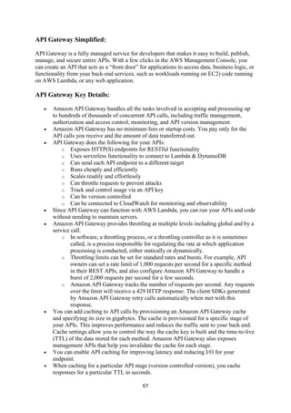 67
API Gateway Simplified:
API Gateway is a fully managed service for developers that makes it easy to build, publish,
manage, and secure entire APIs. With a few clicks in the AWS Management Console, you
can create an API that acts as a “front door” for applications to access data, business logic, or
functionality from your back-end services, such as workloads running on EC2) code running
on AWS Lambda, or any web application.
API Gateway Key Details:
 Amazon API Gateway handles all the tasks involved in accepting and processing up
to hundreds of thousands of concurrent API calls, including traffic management,
authorization and access control, monitoring, and API version management.
 Amazon API Gateway has no minimum fees or startup costs. You pay only for the
API calls you receive and the amount of data transferred out.
 API Gateway does the following for your APIs:
o Exposes HTTP(S) endpoints for RESTful functionality
o Uses serverless functionality to connect to Lambda & DynamoDB
o Can send each API endpoint to a different target
o Runs cheaply and efficiently
o Scales readily and effortlessly
o Can throttle requests to prevent attacks
o Track and control usage via an API key
o Can be version controlled
o Can be connected to CloudWatch for monitoring and observability
 Since API Gateway can function with AWS Lambda, you can run your APIs and code
without needing to maintain servers.
 Amazon API Gateway provides throttling at multiple levels including global and by a
service call.
o In software, a throttling process, or a throttling controller as it is sometimes
called, is a process responsible for regulating the rate at which application
processing is conducted, either statically or dynamically.
o Throttling limits can be set for standard rates and bursts. For example, API
owners can set a rate limit of 1,000 requests per second for a specific method
in their REST APIs, and also configure Amazon API Gateway to handle a
burst of 2,000 requests per second for a few seconds.
o Amazon API Gateway tracks the number of requests per second. Any requests
over the limit will receive a 429 HTTP response. The client SDKs generated
by Amazon API Gateway retry calls automatically when met with this
response.
 You can add caching to API calls by provisioning an Amazon API Gateway cache
and specifying its size in gigabytes. The cache is provisioned for a specific stage of
your APIs. This improves performance and reduces the traffic sent to your back end.
Cache settings allow you to control the way the cache key is built and the time-to-live
(TTL) of the data stored for each method. Amazon API Gateway also exposes
management APIs that help you invalidate the cache for each stage.
 You can enable API caching for improving latency and reducing I/O for your
endpoint.
 When caching for a particular API stage (version controlled version), you cache
responses for a particular TTL in seconds.
 