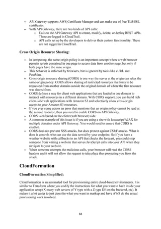 68
 API Gateway supports AWS Certificate Manager and can make use of free TLS/SSL
certificates.
 With API Gateway, there are two kinds of API calls:
o Calls to the API Gateway API to create, modify, delete, or deploy REST APIs.
These are logged in CloudTrail.
o API calls set up by the developers to deliver their custom functionality: These
are not logged in CloudTrail.
Cross Origin Resource Sharing:
 In computing, the same-origin policy is an important concept where a web browser
permits scripts contained in one page to access data from another page, but only if
both pages have the same origin.
 This behavior is enforced by browsers, but is ignored by tools like cURL and
PostMan.
 Cross-origin resource sharing (CORS) is one way the server at the origin can relax the
same-origin policy. CORS allows sharing of restricted resources like fonts to be
requested from another domain outside the original domain of where the first resource
was shared from.
 CORS defines a way for client web applications that are loaded in one domain to
interact with resources in a different domain. With CORS support, you can build rich
client-side web applications with Amazon S3 and selectively allow cross-origin
access to your Amazon S3 resources.
 If you ever come across an error that mentions that an origin policy cannot be read at
the remote resource, then you need to enable CORS on API Gateway.
 CORS is enforced on the client (web browser) side.
 A common example of this issue is if you are using a site with Javascript/AJAX for
multiple domains under API Gateway. You would need to ensure that CORS is
enabled.
 CORS does not prevent XSS attacks, but does protect against CSRF attacks. What it
does is controls who can use the data served by your endpoint. So if you have a
weather website with callbacks to an API that checks the forecast, you could stop
someone from writing a website that serves JavaScript calls into your API when they
navigate to your website.
 When someone attempts the malicious calls, your browser will read the CORS
headers and it will not allow the request to take place thus protecting you from the
attack.
CloudFormation
CloudFormation Simplified:
CloudFormation is an automated tool for provisioning entire cloud-based environments. It is
similar to Terraform where you codify the instructions for what you want to have inside your
application setup (X many web servers of Y type with a Z type DB on the backend, etc). It
makes it a lot easier to just describe what you want in markup and have AWS do the actual
provisioning work involved.
 