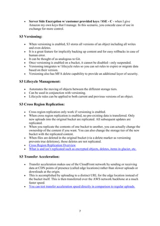 7
 Server Side Encryption w/ customer provided keys / SSE - C - when I give
Amazon my own keys that I manage. In this scenario, you concede ease of use in
exchange for more control.
S3 Versioning:
 When versioning is enabled, S3 stores all versions of an object including all writes
and even deletes.
 It is a great feature for implicitly backing up content and for easy rollbacks in case of
human error.
 It can be thought of as analogous to Git.
 Once versioning is enabled on a bucket, it cannot be disabled - only suspended.
 Versioning integrates w/ lifecycle rules so you can set rules to expire or migrate data
based on their version.
 Versioning also has MFA delete capability to provide an additional layer of security.
S3 Lifecycle Management:
 Automates the moving of objects between the different storage tiers.
 Can be used in conjunction with versioning.
 Lifecycle rules can be applied to both current and previous versions of an object.
S3 Cross Region Replication:
 Cross region replication only work if versioning is enabled.
 When cross region replication is enabled, no pre-existing data is transferred. Only
new uploads into the original bucket are replicated. All subsequent updates are
replicated.
 When you replicate the contents of one bucket to another, you can actually change the
ownership of the content if you want. You can also change the storage tier of the new
bucket with the replicated content.
 When files are deleted in the original bucket (via a delete marker as versioning
prevents true deletions), those deletes are not replicated.
 Cross Region Replication Overview
 What is and isn’t replicated such as encrypted objects, deletes, items in glacier, etc.
S3 Transfer Acceleration:
 Transfer acceleration makes use of the CloudFront network by sending or receiving
data at CDN points of presence (called edge locations) rather than slower uploads or
downloads at the origin.
 This is accomplished by uploading to a distinct URL for the edge location instead of
the bucket itself. This is then transferred over the AWS network backbone at a much
faster speed.
 You can test transfer acceleration speed directly in comparison to regular uploads.
 