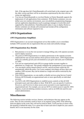 70
fails. If the app does fail, ElasticBeanstalk will switch back to the original copy with
the older version and there will be no downtime experienced by the users who are
using your application.
 You can use ElasticBeanstalk to even host Docker as Elastic Beanstalk supports the
deployment of web applications from containers. With Docker containers, you can
define your own runtime environment, your own platform, programming language,
and any application dependencies (such as package managers or tools) that aren't
supported by other platforms. ElasticBeanstalk makes it easy to deploy Docker as
Docker containers are already self-contained and include all the configuration
information and software required to run.
AWS Organizations
AWS Organizations Simplified:
AWS Organizations is an account management service that enables you to consolidate
multiple AWS accounts into an organization that you create and centrally manage.
AWS Organizations Key Details:
 Best practices is to use the root account to manage billing only with separate accounts
used to deploy resources.
 The point of AWS Organizations is to deploy permissions to the separate accounts
underneath the root account and have those policies trickle down. AWS Organizations
helps you centrally govern your environment as you grow and scale your workloads
on AWS.
 You can use organizational units (OUs) to group similar accounts together to
administer as a single unit. This greatly simplifies the management of your accounts.
 You can attach a policy-based control to an OU, and all accounts within the OU
automatically inherit the policy. So if your company's developers all have their own
sandbox AWS account, they can be treated as a single unit and be restricted by the
same policies.
 With AWS Organizations, we can enable or disable services using Service Control
Policies (SCPs) broadly on organizational units or more specifically on individual
accounts
 Use SCPs with AWS Organizations to establish access controls so that all IAM
principals (users and roles) adhere to them. With SCPs, you can specify Conditions,
Resources, and NotAction to deny access across accounts in your organization or
organizational unit. For example, you can use SCPs to restrict access to specific AWS
Regions, or prevent deleting common resources, such as an IAM role used for your
central administrators.
Miscellaneous
The following section includes services, features, and techniques that may appear on the
exam. They are also extremely useful to know as an engineer using AWS. If the following
items do appear on the exam, they will not be tested in detail. You'll just have to know what
the meaning is behind the name. It is a great idea to learn each item in depth for your career's
benefit, but it is not necessary for the exam.
 