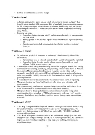 72
 RAM is available at no additional charge.
What is Athena?
 Athena is an interactive query service which allows you to interact and query data
from S3 using standard SQL commands. This is beneficial for programmatic querying
for the average developer. It is serverless, requires no provisioning, and you pay per
query and per TB scanned. You basically turn S3 into a SQL supported database by
using Athena.
 Example use cases:
o Query logs that are dumped into S3 buckets as an alternative or supplement to
the ELK stack
o Setting queries to run business reports based off of the data regularly entering
S3
o Running queries on click-stream data to have further insight of customer
behavior
What is AWS Macie?
 To understand Macie, it is important to understand PII or Personally Identifiable
Information:
o Personal data used to establish an individual’s identity which can be exploited
o Examples: Social Security number, phone number, home address, email
address, D.O.B, passport number, etc.
 Amazon Macie is an ML-powered security service that helps you prevent data loss by
automatically discovering, classifying, and protecting sensitive data stored in Amazon
S3. Amazon Macie uses machine learning to recognize sensitive data such as
personally identifiable information (PII) or intellectual property, assigns a business
value, and provides visibility into where this data is stored and how it is being used in
your organization.
 You can be informed of detections via the Macie dashboards, alerts, or reporting.
 Macie can also analyze CloudTrail logs to see who might have interacted with
sensitive data.
 Macie continuously monitors data access activity for anomalies, and delivers alerts
when it detects risk of unauthorized access or inadvertent data leaks.
 Macie has ability to detect global access permissions inadvertently being set on
sensitive data, detect uploading of API keys inside source code, and verify sensitive
customer data is being stored and accessed in a manner that meets their compliance
standards.
What is AWS KMS?
 AWS Key Management Service (AWS KMS) is a managed service that makes it easy
for you to create and control the encryption keys used to encrypt your data. The
master keys that you create in AWS KMS are protected by FIPS 140-2 validated
cryptographic modules.
 AWS KMS is integrated with most other AWS services that encrypt your data with
encryption keys that you manage. AWS KMS is also integrated with AWS CloudTrail
to provide encryption key usage logs to help meet your auditing, regulatory and
compliance needs.
 