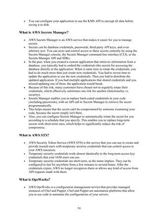73
 You can configure your application to use the KMS API to encrypt all data before
saving it to disk.
What is AWS Secrets Manager?
 AWS Secrets Manager is an AWS service that makes it easier for you to manage
secrets.
 Secrets can be database credentials, passwords, third-party API keys, and even
arbitrary text. You can store and control access to these secrets centrally by using the
Secrets Manager console, the Secrets Manager command line interface (CLI), or the
Secrets Manager API and SDKs.
 In the past, when you created a custom application that retrieves information from a
database, you typically had to embed the credentials (the secret) for accessing the
database directly in the application. When it came time to rotate the credentials, you
had to do much more than just create new credentials. You had to invest time to
update the application to use the new credentials. Then you had to distribute the
updated application. If you had multiple applications that shared credentials and you
missed updating one of them, the application would break.
 Because of this risk, many customers have chosen not to regularly rotate their
credentials, which effectively substitutes one risk for another (functionality vs.
security).
 Secrets Manager enables you to replace hard-coded credentials in your code
(including passwords), with an API call to Secrets Manager to retrieve the secret
programmatically.
 This helps ensure that the secret can't be compromised by someone examining your
code, because the secret simply isn't there.
 Also, you can configure Secrets Manager to automatically rotate the secret for you
according to a schedule that you specify. This enables you to replace long-term
secrets with short-term ones, which helps to significantly reduce the risk of
compromise.
What is AWS STS?
 AWS Security Token Service (AWS STS) is the service that you can use to create and
provide trusted users with temporary security credentials that can control access to
your AWS resources.
 Temporary security credentials work almost identically to the long-term access key
credentials that your IAM users can use.
 Temporary security credentials are short-term, as the name implies. They can be
configured to last for anywhere from a few minutes to several hours. After the
credentials expire, AWS no longer recognizes them or allows any kind of access from
API requests made with them.
What is OpsWorks?
 AWS OpsWorks is a configuration management service that provides managed
instances of Chef and Puppet. Chef and Puppet are automation platforms that allow
you to use code to automate the configurations of your servers.
 
