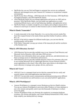 74
 OpsWorks lets you use Chef and Puppet to automate how servers are configured,
deployed, and managed across your Amazon EC2 instances or on-premises compute
environments.
 OpsWorks has three offerings - AWS Opsworks for Chef Automate, AWS OpsWorks
for Puppet Enterprise, and AWS OpsWorks Stacks.
 AWS OpsWorks Stacks lets you manage applications and servers on AWS and on-
premises. With OpsWorks Stacks, you can model your application as a stack
containing different layers, such as load balancing, database, and application server.
 OpsWorks Stacks is complex enough for you to deploy and configure Amazon EC2
instances in each layer or connect to other resources such as Amazon RDS databases.
What is Elastic Transcoder?
 A media transcoder in the cloud. Basically, it is a service that converts media files
from their original format to the media format specified whether for phones, tablets,
PCs, etc.
 Because of the built-in support for different media types, you can trust that the
resulting quality will be good.
 With Elastic Transcoder, you pay per minute of the transcode job and the resolution
of the finished work.
What is AWS Directory Service?
 AWS Directory Service provides multiple ways to use Amazon Cloud Directory and
Microsoft Active Directory (AD) with other AWS services.
 Directories store information about users, groups, and devices, and administrators use
them to manage access to information and resources.
 AWS Directory Service provides multiple directory choices for customers who want
to use existing Microsoft AD or Lightweight Directory Access Protocol (LDAP)–
aware applications in the cloud. It also offers those same choices to developers who
need a directory to manage users, groups, devices, and access.
What is IoT Core?
 AWS IoT Core is a managed cloud service that lets connected devices easily and
securely interact with cloud applications and other devices.
 AWS IoT Core provides secure communication and data processing across different
kinds of connected devices and locations so you can easily build IoT applications.
What is AWS WorkSpaces?
 Amazon WorkSpaces is a managed, secure Desktop-as-a-Service (DaaS) solution.
You can use Amazon WorkSpaces to provision either Windows or Linux desktops in
just a few minutes and quickly scale to provide thousands of desktops to workers
across the globe.
 Amazon WorkSpaces helps you eliminate the complexity in managing hardware
inventory, OS versions and patches, and Virtual Desktop Infrastructure (VDI), which
helps simplify your desktop delivery strategy.
 