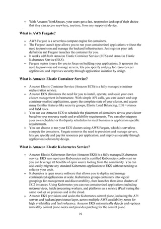 75
 With Amazon WorkSpaces, your users get a fast, responsive desktop of their choice
that they can access anywhere, anytime, from any supported device.
What is AWS Fargate?
 AWS Fargate is a serverless compute engine for containers.
 The Fargate launch type allows you to run your containerized applications without the
need to provision and manage the backend infrastructure. Just register your task
definition and Fargate launches the container for you.
 It works with both Amazon Elastic Container Service (ECS) and Amazon Elastic
Kubernetes Service (EKS).
 Fargate makes it easy for you to focus on building your applications. It removes the
need to provision and manage servers, lets you specify and pay for resources per
application, and improves security through application isolation by design.
What is Amazon Elastic Container Service?
 Amazon Elastic Container Service (Amazon ECS) is a fully managed container
orchestration service.
 Amazon ECS eliminates the need for you to install, operate, and scale your own
cluster management infrastructure. With simple API calls, you can launch and stop
container-enabled applications, query the complete state of your cluster, and access
many familiar features like security groups, Elastic Load Balancing, EBS volumes
and IAM roles.
 You can use Amazon ECS to schedule the placement of containers across your cluster
based on your resource needs and availability requirements. You can also integrate
your own scheduler or third-party schedulers to meet business or application specific
requirements.
 You can choose to run your ECS clusters using AWS Fargate, which is serverless
compute for containers. Fargate removes the need to provision and manage servers,
lets you specify and pay for resources per application, and improves security through
application isolation by design.
What is Amazon Elastic Kubernetes Service?
 Amazon Elastic Kubernetes Service (Amazon EKS) is a fully managed Kubernetes
service. EKS runs upstream Kubernetes and is certified Kubernetes conformant so
you can leverage all benefits of open source tooling from the community. You can
also easily migrate any standard Kubernetes application to EKS without needing to
refactor your code.
 Kubernetes is open source software that allows you to deploy and manage
containerized applications at scale. Kubernetes groups containers into logical
groupings for management and discoverability, then launches them onto clusters of
EC2 instances. Using Kubernetes you can run containerized applications including
microservices, batch processing workers, and platforms as a service (PaaS) using the
same tool set on premises and in the cloud.
 Amazon EKS provisions and scales the Kubernetes control plane, including the API
servers and backend persistence layer, across multiple AWS availability zones for
high availability and fault tolerance. Amazon EKS automatically detects and replaces
unhealthy control plane nodes and provides patching for the control plane.
 