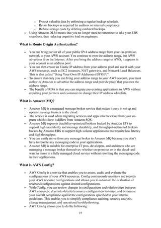 77
o Protect valuable data by enforcing a regular backup schedule.
o Retain backups as required by auditors or internal compliance.
o Reduce storage costs by deleting outdated backups.
 Using Amazon DLM means that you no longer need to remember to take your EBS
snapshots, thus reducing cognitive load on engineers.
What is Route Origin Authorization?
 You can bring part or all of your public IPv4 address range from your on-premises
network to your AWS account. You continue to own the address range, but AWS
advertises it on the Internet. After you bring the address range to AWS, it appears in
your account as an address pool.
 You can then create an Elastic IP address from your address pool and use it with your
AWS resources, such as EC2 instances, NAT gateways, and Network Load Balancers.
This is also called "Bring Your Own IP Addresses (BYOIP)".
 To ensure that only you can bring your address range to your AWS account, you must
authorize Amazon to advertise the address range and provide proof that you own the
address range.
 The benefit of ROA is that you can migrate pre-existing applications to AWS without
requiring your partners and customers to change their IP address whitelists.
What is Amazon MQ?
 Amazon MQ is a managed message broker service that makes it easy to set up and
operate message brokers in the cloud.
 The service is used when migrating services and apps into the cloud from your on-
prem which is how it differs from Amazon SQS.
 Amazon MQ supports durability-optimized brokers backed by Amazon EFS to
support high availability and message durability, and throughput-optimized brokers
backed by Amazon EBS to support high-volume applications that require low latency
and high throughput.
 You can easily move from any message broker to Amazon MQ because you don’t
have to rewrite any messaging code in your applications.
 Amazon MQ is suitable for enterprise IT pros, developers, and architects who are
managing a message broker themselves–whether on-premises or in the cloud–and
want to move to a fully managed cloud service without rewriting the messaging code
in their applications.
What is AWS Config?
 AWS Config is a service that enables you to assess, audit, and evaluate the
configurations of your AWS resources. Config continuously monitors and records
your AWS resource configurations and allows you to automate the evaluation of
recorded configurations against desired configurations.
 With Config, you can review changes in configurations and relationships between
AWS resources, dive into detailed resource configuration histories, and determine
your overall compliance against the configurations specified in your internal
guidelines. This enables you to simplify compliance auditing, security analysis,
change management, and operational troubleshooting.
 AWS Config allows you to do the following: ·
 