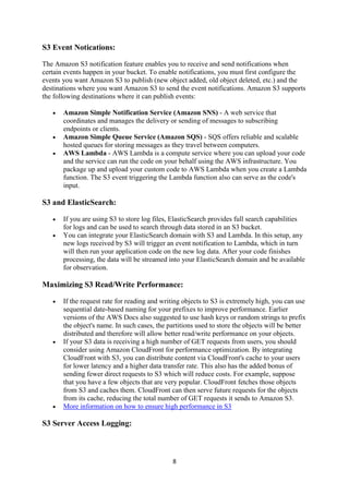 8
S3 Event Notications:
The Amazon S3 notification feature enables you to receive and send notifications when
certain events happen in your bucket. To enable notifications, you must first configure the
events you want Amazon S3 to publish (new object added, old object deleted, etc.) and the
destinations where you want Amazon S3 to send the event notifications. Amazon S3 supports
the following destinations where it can publish events:
 Amazon Simple Notification Service (Amazon SNS) - A web service that
coordinates and manages the delivery or sending of messages to subscribing
endpoints or clients.
 Amazon Simple Queue Service (Amazon SQS) - SQS offers reliable and scalable
hosted queues for storing messages as they travel between computers.
 AWS Lambda - AWS Lambda is a compute service where you can upload your code
and the service can run the code on your behalf using the AWS infrastructure. You
package up and upload your custom code to AWS Lambda when you create a Lambda
function. The S3 event triggering the Lambda function also can serve as the code's
input.
S3 and ElasticSearch:
 If you are using S3 to store log files, ElasticSearch provides full search capabilities
for logs and can be used to search through data stored in an S3 bucket.
 You can integrate your ElasticSearch domain with S3 and Lambda. In this setup, any
new logs received by S3 will trigger an event notification to Lambda, which in turn
will then run your application code on the new log data. After your code finishes
processing, the data will be streamed into your ElasticSearch domain and be available
for observation.
Maximizing S3 Read/Write Performance:
 If the request rate for reading and writing objects to S3 is extremely high, you can use
sequential date-based naming for your prefixes to improve performance. Earlier
versions of the AWS Docs also suggested to use hash keys or random strings to prefix
the object's name. In such cases, the partitions used to store the objects will be better
distributed and therefore will allow better read/write performance on your objects.
 If your S3 data is receiving a high number of GET requests from users, you should
consider using Amazon CloudFront for performance optimization. By integrating
CloudFront with S3, you can distribute content via CloudFront's cache to your users
for lower latency and a higher data transfer rate. This also has the added bonus of
sending fewer direct requests to S3 which will reduce costs. For example, suppose
that you have a few objects that are very popular. CloudFront fetches those objects
from S3 and caches them. CloudFront can then serve future requests for the objects
from its cache, reducing the total number of GET requests it sends to Amazon S3.
 More information on how to ensure high performance in S3
S3 Server Access Logging:
 