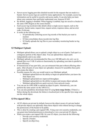 9
 Server access logging provides detailed records for the requests that are made to a
bucket. Server access logs are useful for many applications. For example, access log
information can be useful in security and access audits. It can also help you learn
about your customer base and better understand your Amazon S3 bill.
 By default, logging is disabled. When logging is enabled, logs are saved to a bucket in
the same AWS Region as the source bucket.
 Each access log record provides details about a single access request, such as the
requester, bucket name, request time, request action, response status, and an error
code, if relevant.
 It works in the following way:
o S3 periodically collecting access log records of the bucket you want to
monitor
o S3 then consolidates those records into log files
o S3 finally uploads the log files to your secondary monitoring bucket as log
objects
S3 Multipart Upload:
 Multipart upload allows you to upload a single object as a set of parts. Each part is a
contiguous portion of the object's data. You can upload these object parts
independently and in any order.
 Multipart uploads are recommended for files over 100 MB and is the only way to
upload files over 5 GB. It achieves functionality by uploading your data in parallel to
boost efficiency.
 If transmission of any part fails, you can retransmit that part without affecting other
parts. After all parts of your object are uploaded, Amazon S3 assembles these parts
and creates the object.
 Possible reasons for why you would want to use Multipart upload:
o Multipart upload delivers the ability to begin an upload before you know the
final object size.
o Multipart upload delivers improved throughput.
o Multipart upload delivers the ability to pause and resume object uploads.
o Multipart upload delivers quick recovery from network issues.
 You can use an AWS SDK to upload an object in parts. Alternatively, you can
perform the same action via the AWS CLI.
 You can also parallelize downloads from S3 using byte-range fetches. If there's a
failure during the download, the failure is localized just to the specific byte range and
not the whole object.
S3 Pre-signed URLs:
 All S3 objects are private by default, however the object owner of a private bucket
with private objects can optionally share those objects with without having to change
the permissions of the bucket to be public.
 This is done by creating a pre-signed URL. Using your own security credentials, you
can grant time-limited permission to download or view your private S3 objects.
 When you create a pre-signed URL for your S3 object, you must do the following:
o Provide your security credentials.
o Specify a bucket.
o Specify an object key.
 