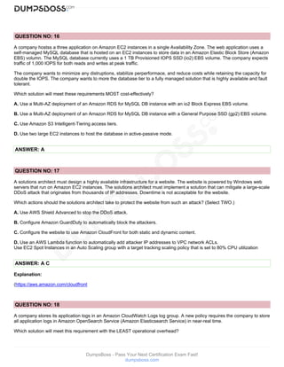 DumpsBoss - Pass Your Next Certification Exam Fast!
dumpsboss.com
QUESTION NO: 16
A company hostss a three application on Amazon EC2 instances in a single Availability Zone. The web application uses a
self-managed MySQL database that is hosted on an EC2 instances to store data in an Amazon Elastic Block Store (Amazon
EBS) volumn. The MySQL database currently uses a 1 TB Provisioned IOPS SSD (io2) EBS volume. The company expects
traffic of 1,000 IOPS for both reads and writes at peak traffic.
The company wants to minimize any distruptions, stabilize perperformace, and reduce costs while retaining the capacity for
double the IOPS. The company wants to more the database tier to a fully managed solution that is highly available and fault
tolerant.
Which solution will meet these requirements MOST cost-effectively?
A. Use a Multi-AZ deployment of an Amazon RDS for MySQL DB instance with an io2 Block Express EBS volume.
B. Use a Multi-AZ deployment of an Amazon RDS for MySQL DB instance with a General Purpose SSD (gp2) EBS volume.
C. Use Amazon S3 Intelligent-Tiering access tiers.
D. Use two large EC2 instances to host the database in active-passive mode.
ANSWER: A
QUESTION NO: 17
A solutions architect must design a highly available infrastructure for a website. The website is powered by Windows web
servers that run on Amazon EC2 instances. The solutions architect must implement a solution that can mitigate a large-scale
DDoS attack that originates from thousands of IP addresses. Downtime is not acceptable for the website.
Which actions should the solutions architect take to protect the website from such an attack? (Select TWO.)
A. Use AWS Shield Advanced to stop the DDoS attack.
B. Configure Amazon GuardDuty to automatically block the attackers.
C. Configure the website to use Amazon CloudFront for both static and dynamic content.
D. Use an AWS Lambda function to automatically add attacker IP addresses to VPC network ACLs.
Use EC2 Spot Instances in an Auto Scaling group with a target tracking scaling policy that is set to 80% CPU utilization
ANSWER: A C
Explanation:
(https://aws.amazon.com/cloudfront
QUESTION NO: 18
A company stores its application logs in an Amazon CloudWatch Logs log group. A new policy requires the company to store
all application logs in Amazon OpenSearch Service (Amazon Elasticsearch Service) in near-real time.
Which solution will meet this requirement with the LEAST operational overhead?
 