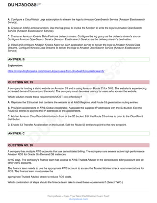 DumpsBoss - Pass Your Next Certification Exam Fast!
dumpsboss.com
A. Configure a CloudWatch Logs subscription to stream the logs to Amazon OpenSearch Service (Amazon Elasticsearch
Service).
B. Create an AWS Lambda function. Use the log group to invoke the function to write the logs to Amazon OpenSearch
Service (Amazon Elasticsearch Service).
C. Create an Amazon Kinesis Data Firehose delivery stream. Configure the log group as the delivery stream's source.
Configure Amazon OpenSearch Service (Amazon Elasticsearch Service) as the delivery stream's destination.
D. Install and configure Amazon Kinesis Agent on each application server to deliver the logs to Amazon Kinesis Data
Streams. Configure Kinesis Data Streams to deliver the logs to Amazon OpenSearch Service (Amazon Elasticsearch
Service)
ANSWER: B
Explanation:
https://computingforgeeks.com/stream-logs-in-aws-from-cloudwatch-to-elasticsearch/
QUESTION NO: 19
A company is hosting a static website on Amazon S3 and is using Amazon Route 53 for DNS. The website is experiencing
increased demand from around the world. The company must decrease latency for users who access the website.
Which solution meets these requirements MOST cost-effectively?
A. Replicate the S3 bucket that contains the website to all AWS Regions. Add Route 53 geolocation routing entries.
B. Provision accelerators in AWS Global Accelerator. Associate the supplied IP addresses with the S3 bucket. Edit the
Route 53 entries to point to the IP addresses of the accelerators.
C. Add an Amazon CloudFront distribution in front of the S3 bucket. Edit the Route 53 entries to point to the CloudFront
distribution.
D. Enable S3 Transfer Acceleration on the bucket. Edit the Route 53 entries to point to the new endpoint.
ANSWER: C
QUESTION NO: 20
A company has multiple AWS accounts that use consolidated billing. The company runs several active high performance
Amazon RDS for Oracle On-Demand DB instances
for 90 days. The company's finance team has access to AWS Trusted Advisor in the consolidated billing account and all
other AWS accounts.
The finance team needs to use the appropriate AWS account to access the Trusted Advisor check recommendations for
RDS. The finance team must review the
appropriate Trusted Advisor check to reduce RDS costs.
Which combination of steps should the finance team take to meet these requirements? (Select TWO.)
 