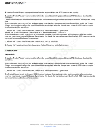 DumpsBoss - Pass Your Next Certification Exam Fast!
dumpsboss.com
A. Use the Trusted Advisor recommendations from the account where the RDS instances are running.
B. Use the Trusted Advisor recommendations from the consolidated billing account to see all RDS instance checks at the
same time.
Use the Trusted Advisor recommendations from the consolidated billing account to see all RDS instance checks at the same
time.
The consolidated billing account has access to all the other AWS accounts that use consolidated billing. Using the Trusted
Advisor recommendations from the consolidated billing account will allow the finance team to see all RDS instance checks
for all accounts at the same time.
C. Review the Trusted Advisor check for Amazon RDS Reserved Instance Optimization.
Review the Trusted Advisor check for Amazon RDS Reserved Instance Optimization.
The Trusted Advisor check for Amazon RDS Reserved Instance Optimization provides recommendations for purchasing
reserved instances to reduce RDS costs. By reviewing this check, the finance team can identify which RDS instances can be
converted to reserved instances to save costs.
D. Review the Trusted Advisor check for Amazon RDS Idle DB Instances.
E. Review the Trusted Advisor check for Amazon Redshift Reserved Node Optimization.
ANSWER: B C
Explanation:
B. Use the Trusted Advisor recommendations from the consolidated billing account to see all RDS instance checks at the
same time.
The consolidated billing account has access to all the other AWS accounts that use consolidated billing. Using the Trusted
Advisor recommendations from the consolidated billing account will allow the finance team to see all RDS instance checks
for all accounts at the same time.
C. Review the Trusted Advisor check for Amazon RDS Reserved Instance Optimization.
The Trusted Advisor check for Amazon RDS Reserved Instance Optimization provides recommendations for purchasing
reserved instances to reduce RDS costs. By reviewing this check, the finance team can identify which RDS instances can be
converted to reserved instances to save costs.
 