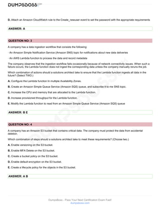 DumpsBoss - Pass Your Next Certification Exam Fast!
dumpsboss.com
D. Attach an Amazon CloudWatch rule to the Create_newuser event to set the password with the appropriate requirements
ANSWER: A
QUESTION NO: 3
A company has a data ingestion workflow that consists the following:
· An Amazon Simple Notification Service (Amazon SNS) topic for notifications about new data deliveries
· An AWS Lambda function to process the data and record metadata
The company observes that the ingestion workflow fails occasionally because of network connectivity issues. When such a
failure occurs, the Lambda function does not ingest the corresponding data unless the company manually reruns the job.
Which combination of actions should a solutions architect take to ensure that the Lambda function ingests all data in the
future? (Select TWO.)
A. Configure the Lambda function In multiple Availability Zones.
B. Create an Amazon Simple Queue Service (Amazon SQS) queue, and subscribe It to me SNS topic.
C. Increase the CPU and memory that are allocated to the Lambda function.
D. Increase provisioned throughput for the Lambda function.
E. Modify the Lambda function to read from an Amazon Simple Queue Service (Amazon SQS) queue
ANSWER: B E
QUESTION NO: 4
A company has an Amazon S3 bucket that contains critical data. The company must protect the data from accidental
deletion.
Which combination of steps should a solutions architect take to meet these requirements? (Choose two.)
A. Enable versioning on the S3 bucket.
B. Enable MFA Delete on the S3 bucket.
C. Create a bucket policy on the S3 bucket.
D. Enable default encryption on the S3 bucket.
E. Create a lifecycle policy for the objects in the S3 bucket.
ANSWER: A B
 