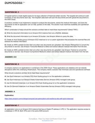 DumpsBoss - Pass Your Next Certification Exam Fast!
dumpsboss.com
QUESTION NO: 5
A hospital wants to create digital copies for its large collection of historical written records. The hospital will continue to add
hundreds of new documents each day. The hospital's data team will scan the documents and will upload the documents to
the AWS Cloud.
A solutions architect must implement a solution to analyze the documents, extract the medical information, and store the
documents so that an application can run SQL queries on the data. The solution must maximize scalability and operational
efficiency.
Which combination of steps should the solutions architect take to meet these requirements? (Select TWO.)
A. Write the document information to an Amazon EC2 instance that runs a MySQL database.
B. Write the document information to an Amazon S3 bucket. Use Amazon Athena to query the data.
C. Create an Auto Scaling group of Amazon EC2 instances to run a custom application that processes the scanned files and
extracts the medical information.
D. Create an AWS Lambda function that runs when new documents are uploaded. Use Amazon Rekognition to convert the
documents to raw text. Use Amazon Transcribe Medical to detect and extract relevant medical information from the text.
E. Create an AWS Lambda function that runs when new documents are uploaded. Use Amazon Textract to convert the
documents to raw text. Use Amazon Comprehend Medical to detect and extract relevant medical information from the text.
ANSWER: D E
QUESTION NO: 6
A company wants to run applications in containers in the AWS Cloud. These applications are stateless and can tolerate
disruptions within the underlying infrastructure. The company needs a solution that minimizes cost and operational overhead.
What should a solutions architect do to meet these requirements?
A. Use Spot Instances in an Amazon EC2 Auto Scaling group to run the application containers.
B. Use Spot Instances in an Amazon Elastic Kubernetes Service (Amazon EKS) managed node group.
C. Use On-Demand Instances in an Amazon EC2 Auto Scaling group to run the application containers.
D. Use On-Demand Instances in an Amazon Elastic Kubernetes Service (Amazon EKS) managed node group.
ANSWER: A
Explanation:
https://aws.amazon.com/cn/blogs/compute/cost-optimization-and-resilience-eks-with-spot-instances/
QUESTION NO: 7
An application runs on an Amazon EC2 instance that has an Elastic IP address in VPC A. The application requires access to
a database in VPC B. Both VPCs are in the same AWS account.
 