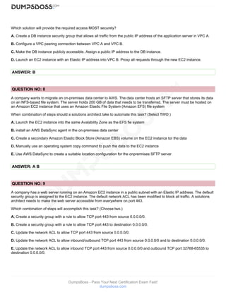 DumpsBoss - Pass Your Next Certification Exam Fast!
dumpsboss.com
Which solution will provide the required access MOST securely?
A. Create a DB instance security group that allows all traffic from the public IP address of the application server in VPC A.
B. Configure a VPC peering connection between VPC A and VPC B.
C. Make the DB instance publicly accessible. Assign a public IP address to the DB instance.
D. Launch an EC2 instance with an Elastic IP address into VPC B. Proxy all requests through the new EC2 instance.
ANSWER: B
QUESTION NO: 8
A company wants to migrate an on-premises data center to AWS. The data canter hosts an SFTP server that stores its data
on an NFS-based file system. The server holds 200 GB of data that needs to be transferred. The server must be hosted on
an Amazon EC2 instance that uses an Amazon Elastic File System (Amazon EFS) file system
When combination of steps should a solutions architect take to automate this task? (Select TWO )
A. Launch the EC2 instance into the same Avalability Zone as the EFS fie system
B. install an AWS DataSync agent m the on-premises data center
C. Create a secondary Amazon Elastic Block Store (Amazon EBS) volume on the EC2 instance tor the data
D. Manually use an operating system copy command to push the data to the EC2 instance
E. Use AWS DataSync to create a suitable location configuration for the onprermises SFTP server
ANSWER: A B
QUESTION NO: 9
A company has a web server running on an Amazon EC2 instance in a public subnet with an Elastic IP address. The default
security group is assigned to the EC2 instance. The default network ACL has been modified to block all traffic. A solutions
architect needs to make the web server accessible from everywhere on port 443.
Which combination of steps will accomplish this task? (Choose two.)
A. Create a security group with a rule to allow TCP port 443 from source 0.0.0.0/0.
B. Create a security group with a rule to allow TCP port 443 to destination 0.0.0.0/0.
C. Update the network ACL to allow TCP port 443 from source 0.0.0.0/0.
D. Update the network ACL to allow inbound/outbound TCP port 443 from source 0.0.0.0/0 and to destination 0.0.0.0/0.
E. Update the network ACL to allow inbound TCP port 443 from source 0.0.0.0/0 and outbound TCP port 32768-65535 to
destination 0.0.0.0/0.
 