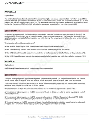 DumpsBoss - Pass Your Next Certification Exam Fast!
dumpsboss.com
ANSWER: A C
Explanation:
The combination of steps that will accomplish the task of making the web server accessible from everywhere on port 443 is
to create a security group with a rule to allow TCP port 443 from source 0.0.0.0/0 (A) and to update the network ACL to allow
inbound TCP port 443 from source 0.0.0.0/0 (C). This will ensure that traffic to port 443 is allowed both at the security group
level and at the network ACL level, which will make the web server accessible from everywhere on port 443.
QUESTION NO: 10
A company recently migrated to AWS and wants to implement a solution to protect the traffic that flows in and out of the
production VPC. The company had an inspection server in its on-premises data center. The inspection server performed
specific operations such as traffic flow inspection and traffic filtering. The company wants to have the same functionalities in
the AWS Cloud.
Which solution will meet these requirements?
A. Use Amazon GuardDuty for traffic inspection and traffic filtering in the production VPC
B. Use Traffic Mirroring to mirror traffic from the production VPC for traffic inspection and filtering.
C. Use AWS Network Firewall to create the required rules for traffic inspection and traffic filtering for the production VPC.
D. Use AWS Firewall Manager to create the required rules for traffic inspection and traffic filtering for the production VPC.
ANSWER: C
Explanation:
AWS Network Firewall supports both inspection and filtering as required
QUESTION NO: 11
A hospital is designing a new application that gathers symptoms from patients. The hospital has decided to use Amazon
Simple Queue Service (Amazon SOS) and Amazon Simple Notification Service (Amazon SNS) in the architecture.
A solutions architect is reviewing the infrastructure design Data must be encrypted at test and in transit. Only authorized
personnel of the hospital should be able to access the data.
Which combination of steps should the solutions architect take to meet these requirements? (Select TWO.)
A. Turn on server-side encryption on the SQS components Update tie default key policy to restrict key usage to a set of
authorized principals.
B. Turn on server-side encryption on the SNS components by using an AWS Key Management Service (AWS KMS)
customer managed key Apply a key policy to restrict key usage to a set of authorized principals.
C. Turn on encryption on the SNS components Update the default key policy to restrict key usage to a set of authorized
principals. Set a condition in the topic pokey to allow only encrypted connections over TLS.
 