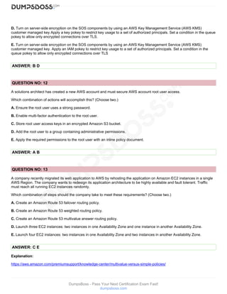DumpsBoss - Pass Your Next Certification Exam Fast!
dumpsboss.com
D. Turn on server-side encryption on the SOS components by using an AWS Key Management Service (AWS KMS)
customer managed key Apply a key pokey to restrict key usage to a set of authorized principals. Set a condition in the queue
pokey to allow only encrypted connections over TLS.
E. Turn on server-side encryption on the SOS components by using an AWS Key Management Service (AWS KMS)
customer managed key. Apply an IAM pokey to restrict key usage to a set of authorized principals. Set a condition in the
queue pokey to allow only encrypted connections over TLS
ANSWER: B D
QUESTION NO: 12
A solutions architect has created a new AWS account and must secure AWS account root user access.
Which combination of actions will accomplish this? (Choose two.)
A. Ensure the root user uses a strong password.
B. Enable multi-factor authentication to the root user.
C. Store root user access keys in an encrypted Amazon S3 bucket.
D. Add the root user to a group containing administrative permissions.
E. Apply the required permissions to the root user with an inline policy document.
ANSWER: A B
QUESTION NO: 13
A company recently migrated its web application to AWS by rehosting the application on Amazon EC2 instances in a single
AWS Region. The company wants to redesign its application architecture to be highly available and fault tolerant. Traffic
must reach all running EC2 instances randomly.
Which combination of steps should the company take to meet these requirements? (Choose two.)
A. Create an Amazon Route 53 failover routing policy.
B. Create an Amazon Route 53 weighted routing policy.
C. Create an Amazon Route 53 multivalue answer routing policy.
D. Launch three EC2 instances: two instances in one Availability Zone and one instance in another Availability Zone.
E. Launch four EC2 instances: two instances in one Availability Zone and two instances in another Availability Zone.
ANSWER: C E
Explanation:
https://aws.amazon.com/premiumsupport/knowledge-center/multivalue-versus-simple-policies/
 