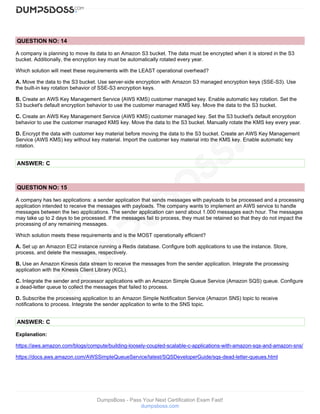 DumpsBoss - Pass Your Next Certification Exam Fast!
dumpsboss.com
QUESTION NO: 14
A company is planning to move its data to an Amazon S3 bucket. The data must be encrypted when it is stored in the S3
bucket. Additionally, the encryption key must be automatically rotated every year.
Which solution will meet these requirements with the LEAST operational overhead?
A. Move the data to the S3 bucket. Use server-side encryption with Amazon S3 managed encryption keys (SSE-S3). Use
the built-in key rotation behavior of SSE-S3 encryption keys.
B. Create an AWS Key Management Service {AWS KMS) customer managed key. Enable automatic key rotation. Set the
S3 bucket's default encryption behavior to use the customer managed KMS key. Move the data to the S3 bucket.
C. Create an AWS Key Management Service (AWS KMS) customer managed key. Set the S3 bucket's default encryption
behavior to use the customer managed KMS key. Move the data to the S3 bucket. Manually rotate the KMS key every year.
D. Encrypt the data with customer key material before moving the data to the S3 bucket. Create an AWS Key Management
Service (AWS KMS) key without key material. Import the customer key material into the KMS key. Enable automatic key
rotation.
ANSWER: C
QUESTION NO: 15
A company has two applications: a sender application that sends messages with payloads to be processed and a processing
application intended to receive the messages with payloads. The company wants to implement an AWS service to handle
messages between the two applications. The sender application can send about 1.000 messages each hour. The messages
may take up to 2 days to be processed. If the messages fail to process, they must be retained so that they do not impact the
processing of any remaining messages.
Which solution meets these requirements and is the MOST operationally efficient?
A. Set up an Amazon EC2 instance running a Redis database. Configure both applications to use the instance. Store,
process, and delete the messages, respectively.
B. Use an Amazon Kinesis data stream to receive the messages from the sender application. Integrate the processing
application with the Kinesis Client Library (KCL).
C. Integrate the sender and processor applications with an Amazon Simple Queue Service (Amazon SQS) queue. Configure
a dead-letter queue to collect the messages that failed to process.
D. Subscribe the processing application to an Amazon Simple Notification Service (Amazon SNS) topic to receive
notifications to process. Integrate the sender application to write to the SNS topic.
ANSWER: C
Explanation:
https://aws.amazon.com/blogs/compute/building-loosely-coupled-scalable-c-applications-with-amazon-sqs-and-amazon-sns/
https://docs.aws.amazon.com/AWSSimpleQueueService/latest/SQSDeveloperGuide/sqs-dead-letter-queues.html
 