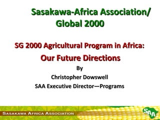 Sasakawa-Africa Association/ Global 2000 SG 2000 Agricultural Program in Africa:  Our Future Directions By  Christopher Dowswell  SAA Executive Director—Programs  