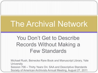 You Don’t Get to Describe Records Without Making a Few Standards The Archival Network Michael Rush, Beinecke Rare Book and Manuscript Library, Yale University Session 706 – Thirty Years On: SAA and Descriptive Standards Society of American Archivists Annual Meeting, August 27, 2011 