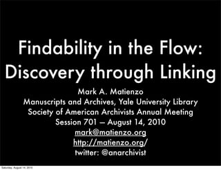 Findability in the Flow:
  Discovery through Linking
                                 Mark A. Matienzo
                 Manuscripts and Archives, Yale University Library
                  Society of American Archivists Annual Meeting
                          Session 701 — August 14, 2010
                                mark@matienzo.org
                               http://matienzo.org/
                                twitter: @anarchivist
Saturday, August 14, 2010
 