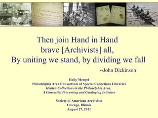 Then join Hand in Hand  brave [Archivists] all,  By uniting we stand, by dividing we fall   --John Dickinson Holly Mengel Philadelphia Area Consortium of Special Collections Libraries Hidden Collections in the Philadelphia Area:  A Consortial Processing and Cataloging Initiative Society of American Archivists Chicago, Illinois August 27, 2011 