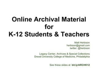 Connecting
K-12 Students & Teachers
          with
 Online Archival Material
                                                    Matt Herbison
                                            herbison@gmail.com
                                               twitter: @herbison

                   Legacy Center, Archives & Special Collections
               Drexel University College of Medicine, Philadelphia

                                            SAA 2012 San Diego
                                                   Session 208
                                                   2012 Aug 09
See slides at bit.ly/ARCHK12
 