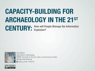 CAPACITY-BUILDING FOR
ARCHAEOLOGY IN THE 21 ST

CENTURY:                       How will People Manage the Information
                               Explosion?




   Ethan Watrall
   Department of Anthropology
   MATRIX: The Center for the Arts, Letters, & Social Sciences Online
   Michigan State University
      captain_primate #saa2012
 