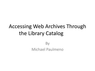 Accessing Web Archives Through
the Library Catalog
By
Michael Paulmeno
 