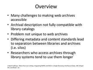 Overview
• Many challenges to making web archives
accessible
• Archival description not fully compatible with
library catalogs
• Problem not unique to web archives
• Differing metadata and content standards lead
to separation between libraries and archives
(i.e. silos)
• Researchers who access archives through
library systems tend to use them longer
1
1 Noah Huffman, “More than Just Linking: Integrating MARC and EAD in a Single Discovery Interface at Duke, UNC-Chapel
Hill, and NCSU”, 14
 