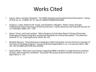 Works Cited
• Caprini, Peter, and Kelcy Shepherd. “The MARC Standard and Encoded Archival Description.” Library
Hi-Tech 22, no. 1 (2004): 18 –27. doi:10.1108/07378830410524468.
• Gregory C. Colati, Katherine M. Crowe, and Elizabeth S. Meagher. “Better, Faster, Stronger:
Integrating Archives Processing and Technical Services.” Library Resources and Technical Services 53,
no. 4 (October 2009): 261 – 270.
• Karen F. Gracy, and Frank Lambert. “Who’s Ready to Surf the Next Wave? A Study of Perceived
Challenges to Implementing New and Revised Standards for Archival Description.” The American
Archivist 77, no. 1 (Spring/Summer 2014): 96–132.
• Michelle Mascaro. “Controlled Access Headings in EAD Finding Aids: Current Practices in Number of
and Types of Headings Assigned.” Journal of Archival Organization 9, no. 3–4 (January 2011): 208 –
225. doi:10.1080/15332748.2011.643690.
• Noah Huffman. “More than Just Linking: Integrating MARC and EAD in a Single Discovery Interface
at Duke, UNC-Chapel Hill, and NCSU.” Journal for the Society of North Carolina Archivists 8, no. 2
(April 2011): 2 – 17.
 