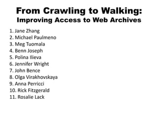 From Crawling to Walking:
Improving Access to Web Archives
1. Jane Zhang
2. Michael Paulmeno
3. Meg Tuomala
4. Benn Joseph
5. Polina Ilieva
6. Jennifer Wright
7. John Bence
8. Olga Virakhovskaya
9. Anna Perricci
10. Rick Fitzgerald
11. Rosalie Lack
 
