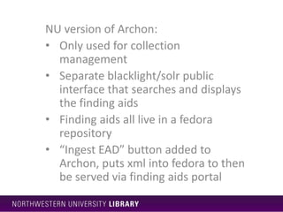 NU version of Archon:
• Only used for collection
management
• Separate blacklight/solr public
interface that searches and displays
the finding aids
• Finding aids all live in a fedora
repository
• “Ingest EAD” button added to
Archon, puts xml into fedora to then
be served via finding aids portal
 
