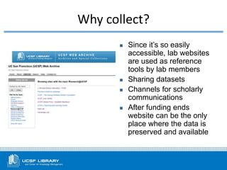  Since it’s so easily
accessible, lab websites
are used as reference
tools by lab members
 Sharing datasets
 Channels for scholarly
communications
 After funding ends
website can be the only
place where the data is
preserved and available
Why collect?
 
