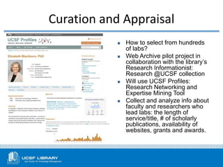 Curation and Appraisal
 How to select from hundreds
of labs?
 Web Archive pilot project in
collaboration with the library’s
Research Informationist:
Research @UCSF collection
 Will use UCSF Profiles:
Research Networking and
Expertise Mining Tool
 Collect and analyze info about
faculty and researchers who
lead labs: the length of
service/title, # of scholarly
publications, availability of
websites, grants and awards.
 