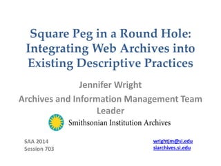 Square Peg in a Round Hole:
Integrating Web Archives into
Existing Descriptive Practices
Jennifer Wright
Archives and Information Management Team
Leader
SAA 2014
Session 703
wrightjm@si.edu
siarchives.si.edu
 