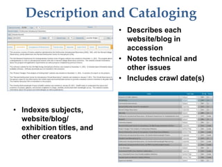 Description and Cataloging
• Describes each
website/blog in
accession
• Notes technical and
other issues
• Includes crawl date(s)
• Indexes subjects,
website/blog/
exhibition titles, and
other creators
 