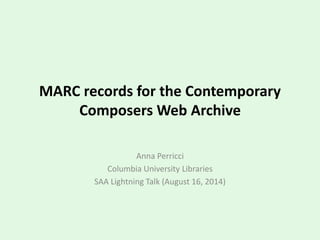 MARC records for the Contemporary
Composers Web Archive
Anna Perricci
Columbia University Libraries
SAA Lightning Talk (August 16, 2014)
 