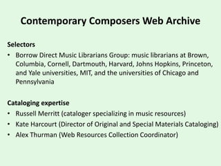 Contemporary Composers Web Archive
Selectors
• Borrow Direct Music Librarians Group: music librarians at Brown,
Columbia, Cornell, Dartmouth, Harvard, Johns Hopkins, Princeton,
and Yale universities, MIT, and the universities of Chicago and
Pennsylvania
Cataloging expertise
• Russell Merritt (cataloger specializing in music resources)
• Kate Harcourt (Director of Original and Special Materials Cataloging)
• Alex Thurman (Web Resources Collection Coordinator)
 