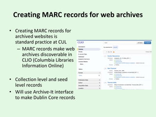 Creating MARC records for web archives
• Creating MARC records for
archived websites is
standard practice at CUL
– MARC records make web
archives discoverable in
CLIO (Columbia Libraries
Information Online)
• Collection level and seed
level records
• Will use Archive-It interface
to make Dublin Core records
 