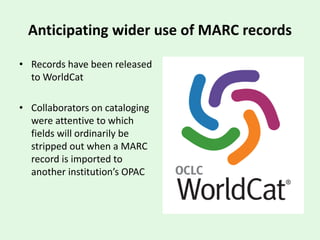 Anticipating wider use of MARC records
• Records have been released
to WorldCat
• Collaborators on cataloging
were attentive to which
fields will ordinarily be
stripped out when a MARC
record is imported to
another institution’s OPAC
 