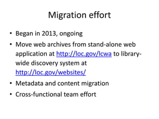Migration effort
• Began in 2013, ongoing
• Move web archives from stand-alone web
application at http://loc.gov/lcwa to library-
wide discovery system at
http://loc.gov/websites/
• Metadata and content migration
• Cross-functional team effort
 
