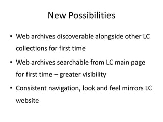 New Possibilities
• Web archives discoverable alongside other LC
collections for first time
• Web archives searchable from LC main page
for first time – greater visibility
• Consistent navigation, look and feel mirrors LC
website
 