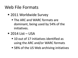 Web File Formats
 2011 Worldwide Survey
 The ARC and WARC formats are
dominant, being used by 54% of the
initiatives.
 2014 List – USA
 10 out of 17 initiatives identified as
using the ARC and/or WARC formats
 58% of the US Web archiving initiatives
 