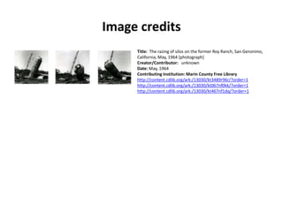 Image credits
Title: The razing of silos on the former Roy Ranch, San Geronimo,
California, May, 1964 [photograph]
Creator/Contributor: unknown
Date: May, 1964
Contributing Institution: Marin County Free Library
http://content.cdlib.org/ark:/13030/kt3489r96r/?order=1
http://content.cdlib.org/ark:/13030/kt067nf0kk/?order=1
http://content.cdlib.org/ark:/13030/kt467nf1dq/?order=1
 