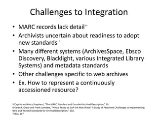 Challenges to Integration
• MARC records lack detail5 6
• Archivists uncertain about readiness to adopt
new standards 7
• ...