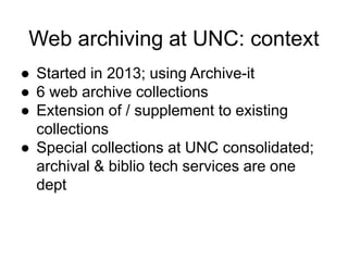 Web archiving at UNC: context
● Started in 2013; using Archive-it
● 6 web archive collections
● Extension of / supplement to existing
collections
● Special collections at UNC consolidated;
archival & biblio tech services are one
dept
 